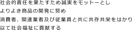 社会的責任を果たすため誠実をモットーとし よりよき商品の開発に努め 消費者、関連業者及び従業員と共に共存共栄をはかり 以て社会福祉に貢献する