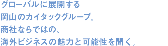 グローバルに展開する岡山のカイタックグループ。商社ならではの、海外ビジネスの魅力と可能性を聞く。 