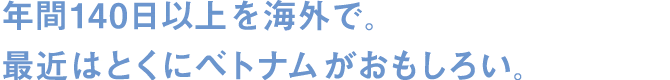 年間140日以上を海外で。最近はとくにベトナムがおもしろい。